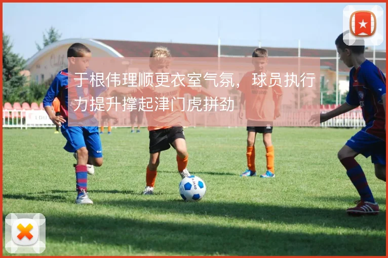 于根伟理顺更衣室气氛,球员执行力提升撑起津门虎拼劲