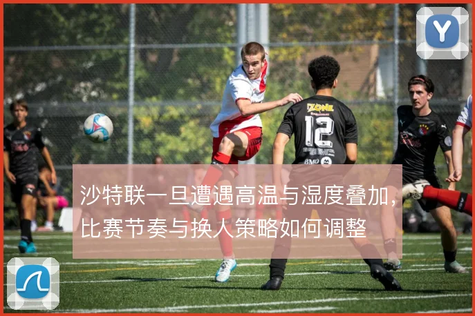 沙特联一旦遭遇高温与湿度叠加，比赛节奏与换人策略如何调整