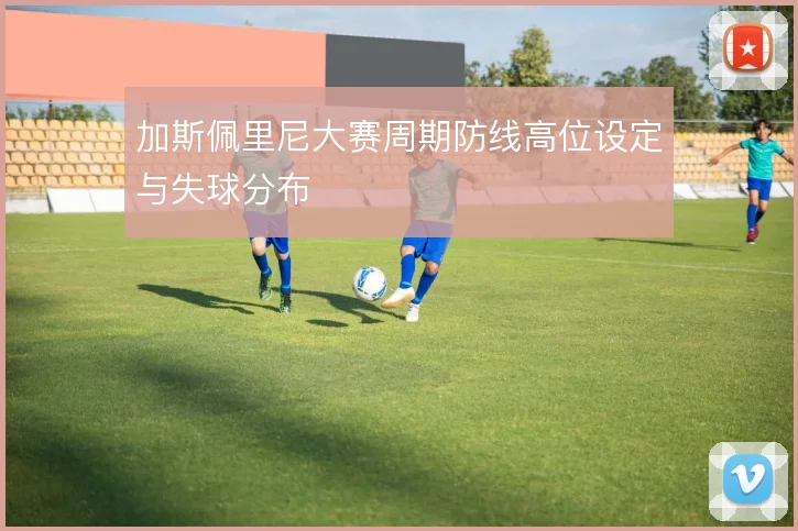 加斯佩里尼大赛周期防线高位设定与失球分布