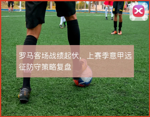 罗马客场战绩起伏,上赛季意甲远征防守策略复盘