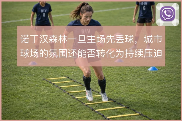 诺丁汉森林一旦主场先丢球,城市球场的氛围还能否转化为持续压迫的动力