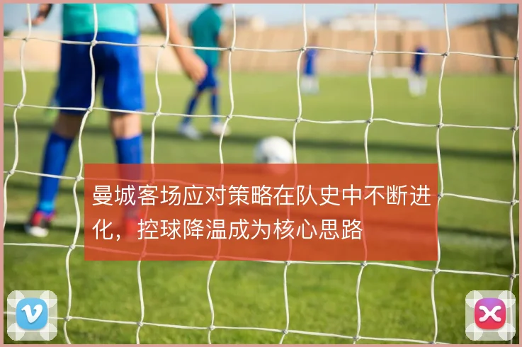 曼城客场应对策略在队史中不断进化，控球降温成为核心思路