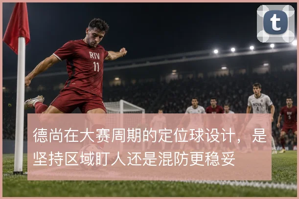 德尚在大赛周期的定位球设计,是坚持区域盯人还是混防更稳妥