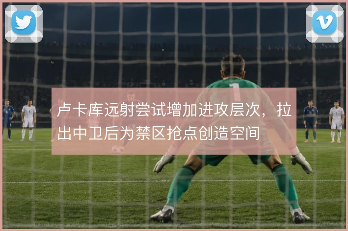 卢卡库远射尝试增加进攻层次，拉出中卫后为禁区抢点创造空间