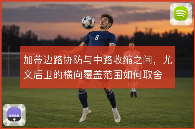 加蒂边路协防与中路收缩之间，尤文后卫的横向覆盖范围如何取舍