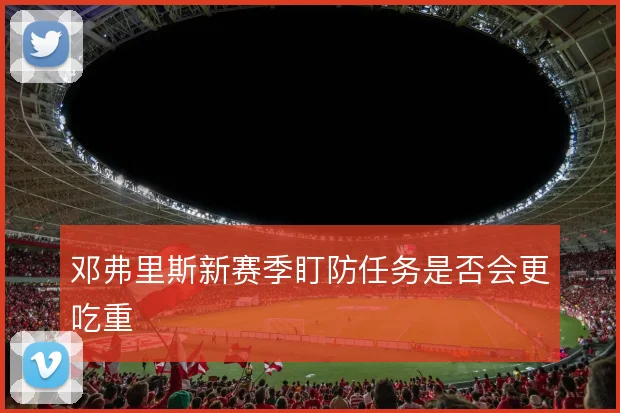 邓弗里斯新赛季盯防任务是否会更吃重
