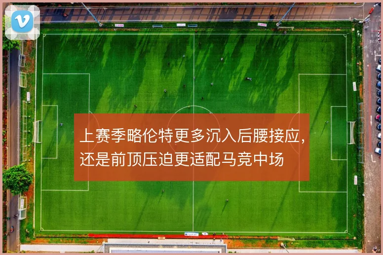 上赛季略伦特更多沉入后腰接应,还是前顶压迫更适配马竞中场
