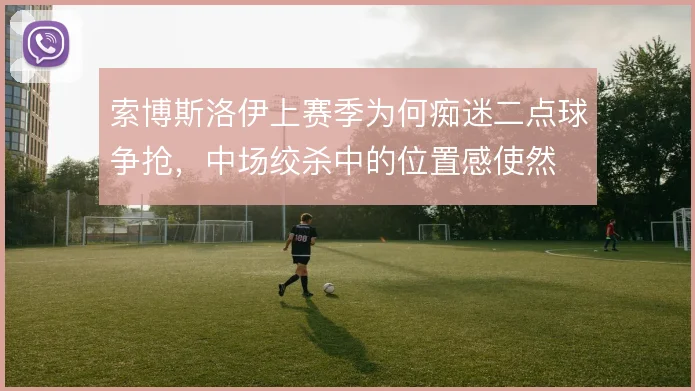 索博斯洛伊上赛季为何痴迷二点球争抢，中场绞杀中的位置感使然