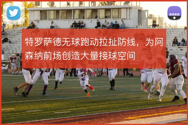 特罗萨德无球跑动拉扯防线,为阿森纳前场创造大量接球空间