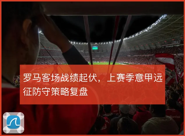 罗马客场战绩起伏,上赛季意甲远征防守策略复盘