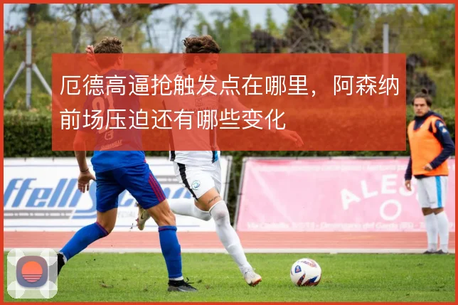 厄德高逼抢触发点在哪里,阿森纳前场压迫还有哪些变化