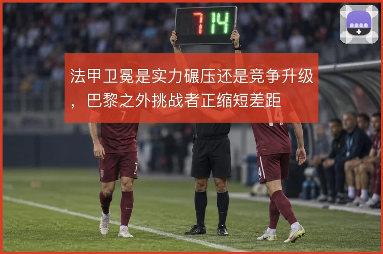 法甲卫冕是实力碾压还是竞争升级,巴黎之外挑战者正缩短差距