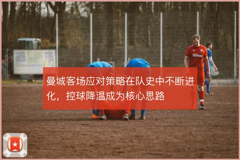 曼城客场应对策略在队史中不断进化,控球降温成为核心思路
