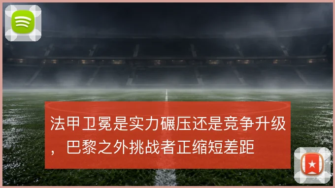 法甲卫冕是实力碾压还是竞争升级,巴黎之外挑战者正缩短差距