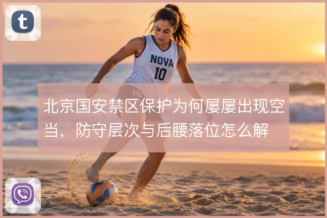 北京国安禁区保护为何屡屡出现空当,防守层次与后腰落位怎么解