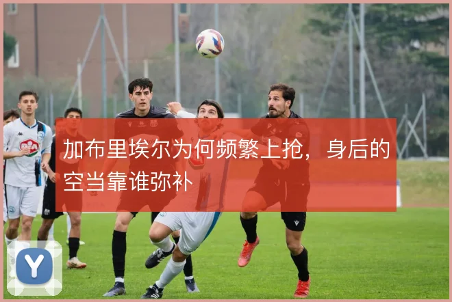 加布里埃尔为何频繁上抢，身后的空当靠谁弥补