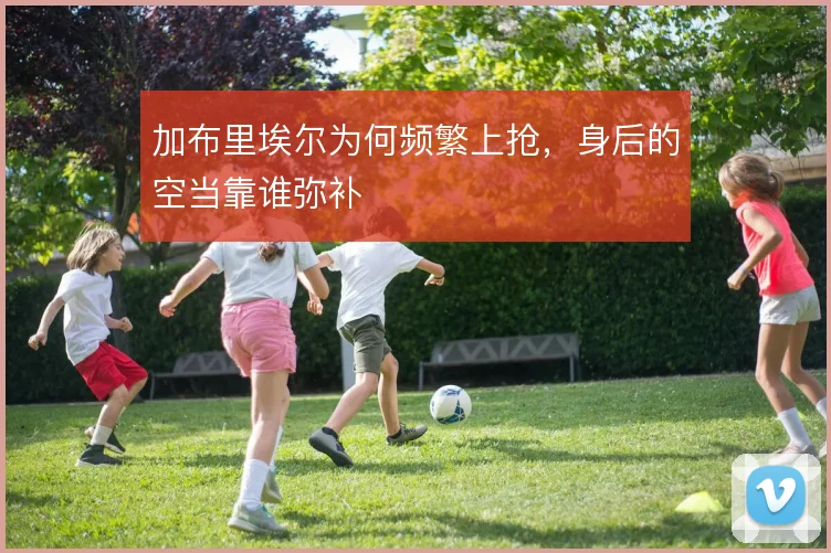 加布里埃尔为何频繁上抢,身后的空当靠谁弥补