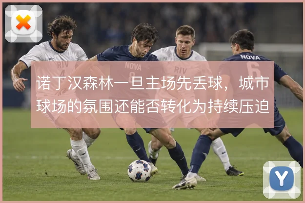 诺丁汉森林一旦主场先丢球,城市球场的氛围还能否转化为持续压迫的动力