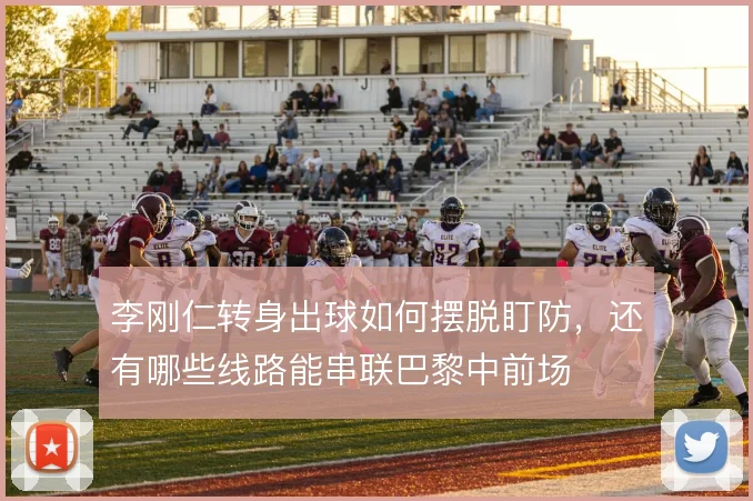 李刚仁转身出球如何摆脱盯防,还有哪些线路能串联巴黎中前场
